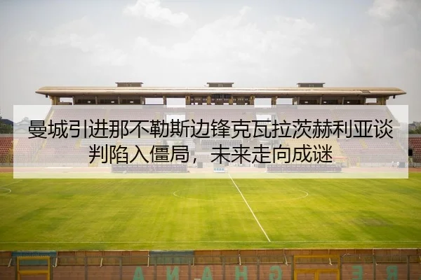 曼城引进那不勒斯边锋克瓦拉茨赫利亚谈判陷入僵局，未来走向成谜