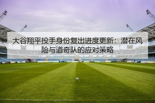 大谷翔平投手身份复出进度更新：潜在风险与道奇队的应对策略